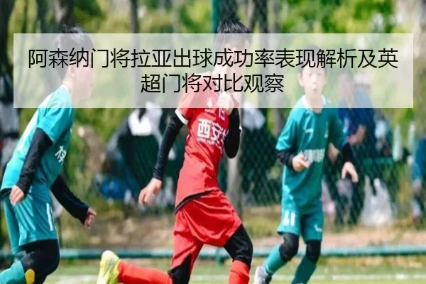 阿森纳门将拉亚出球成功率表现解析及英超门将对比观察