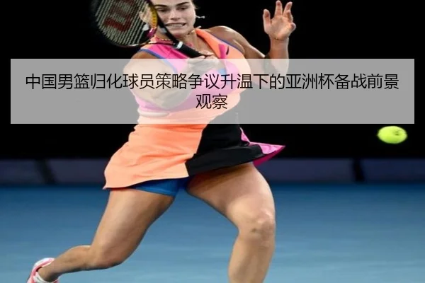 中国男篮归化球员策略争议升温下的亚洲杯备战前景观察