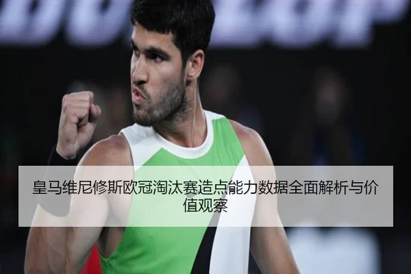 皇马维尼修斯欧冠淘汰赛造点能力数据全面解析与价值观察