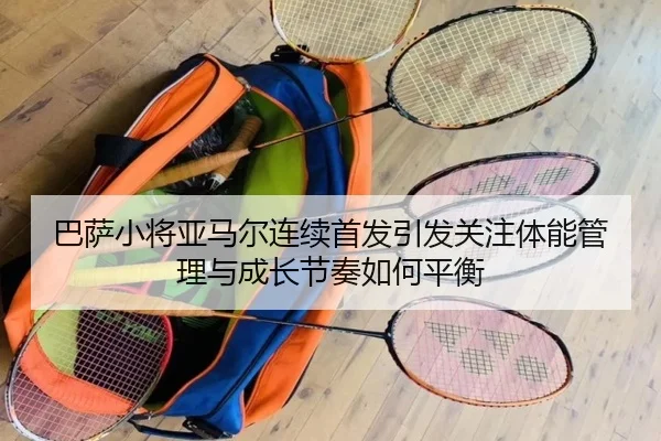 巴萨小将亚马尔连续首发引发关注体能管理与成长节奏如何平衡