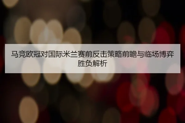 马竞欧冠对国际米兰赛前反击策略前瞻与临场博弈胜负解析