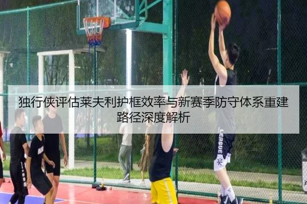 独行侠评估莱夫利护框效率与新赛季防守体系重建路径深度解析