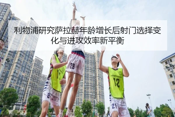利物浦研究萨拉赫年龄增长后射门选择变化与进攻效率新平衡