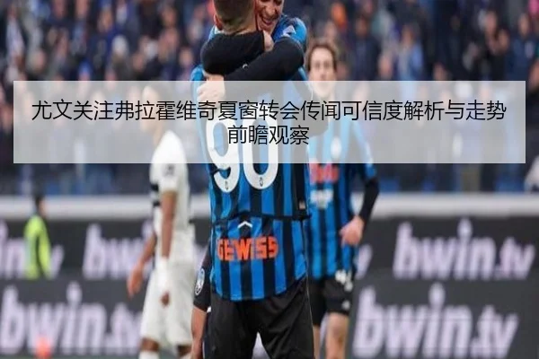 尤文关注弗拉霍维奇夏窗转会传闻可信度解析与走势前瞻观察