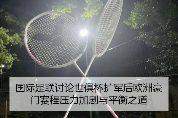 国际足联讨论世俱杯扩军后欧洲豪门赛程压力加剧与平衡之道