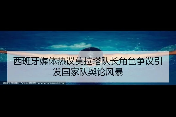 西班牙媒体热议莫拉塔队长角色争议引发国家队舆论风暴