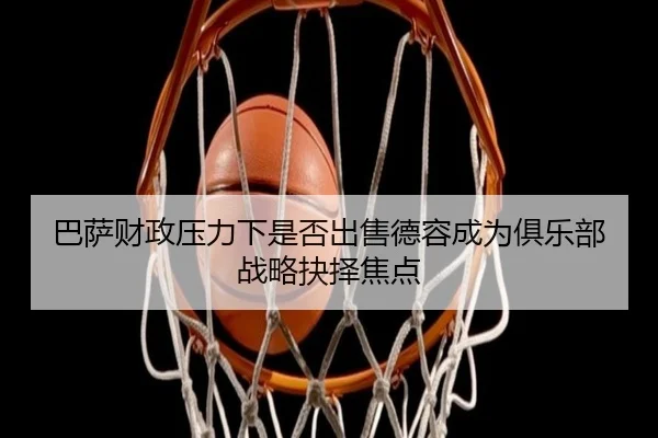 巴萨财政压力下是否出售德容成为俱乐部战略抉择焦点