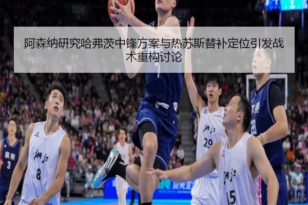 阿森纳研究哈弗茨中锋方案与热苏斯替补定位引发战术重构讨论