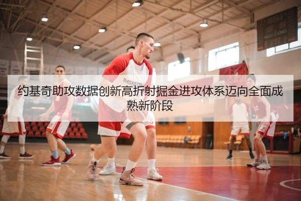 约基奇助攻数据创新高折射掘金进攻体系迈向全面成熟新阶段