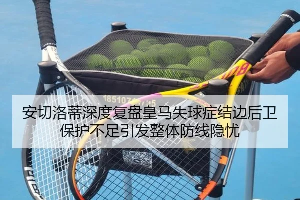 安切洛蒂深度复盘皇马失球症结边后卫保护不足引发整体防线隐忧