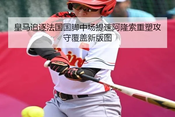 皇马追逐法国国脚中场提速阿隆索重塑攻守覆盖新版图