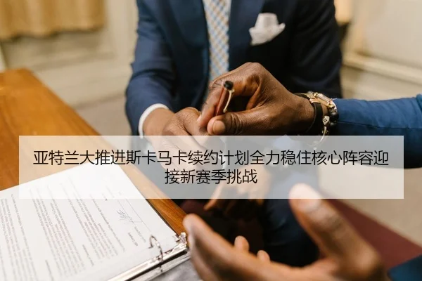 亚特兰大推进斯卡马卡续约计划全力稳住核心阵容迎接新赛季挑战